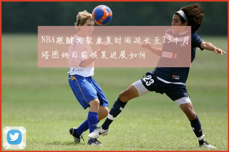 NBA跟腱撕裂康复时间延长至13个月塔图姆目前恢复进展如何