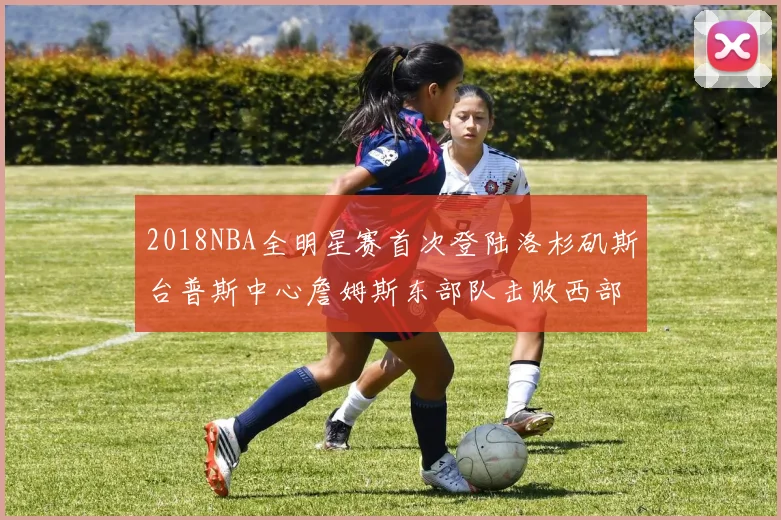 2018NBA全明星赛首次登陆洛杉矶斯台普斯中心詹姆斯东部队击败西部队
