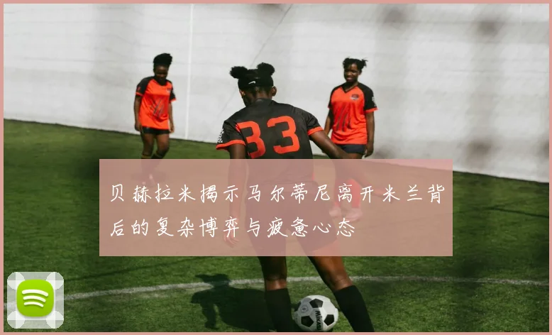 贝赫拉米揭示马尔蒂尼离开米兰背后的复杂博弈与疲惫心态