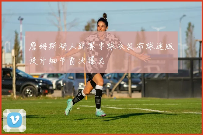 詹姆斯湖人新赛季球衣发布球迷版设计细节首次曝光