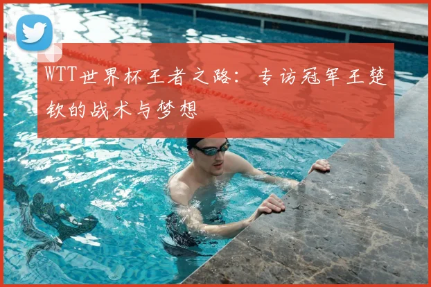 WTT世界杯王者之路：专访冠军王楚钦的战术与梦想
