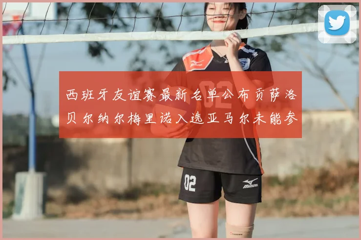西班牙友谊赛最新名单公布贡萨洛贝尔纳尔梅里诺入选亚马尔未能参赛