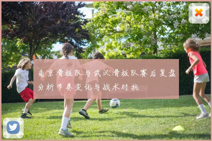 南京滑板队与武汉滑板队赛后复盘分析节奏变化与战术对抗