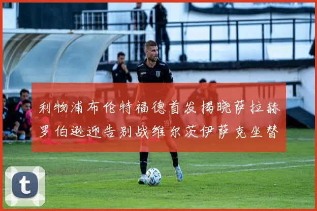 利物浦布伦特福德首发揭晓萨拉赫罗伯逊迎告别战维尔茨伊萨克坐替补席