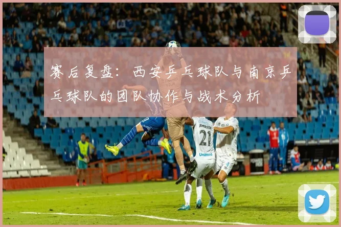 赛后复盘：西安乒乓球队与南京乒乓球队的团队协作与战术分析