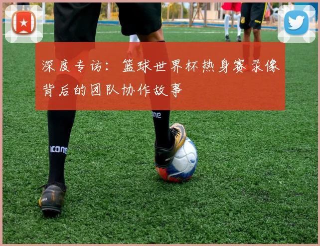 深度专访：篮球世界杯热身赛录像背后的团队协作故事