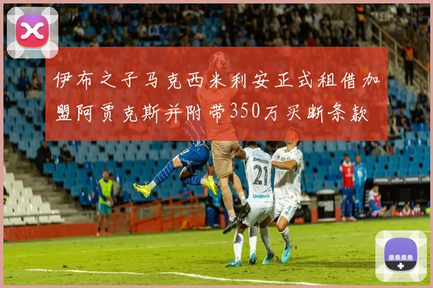 伊布之子马克西米利安正式租借加盟阿贾克斯并附带350万买断条款