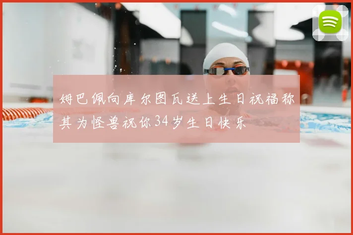 姆巴佩向库尔图瓦送上生日祝福称其为怪兽祝你34岁生日快乐
