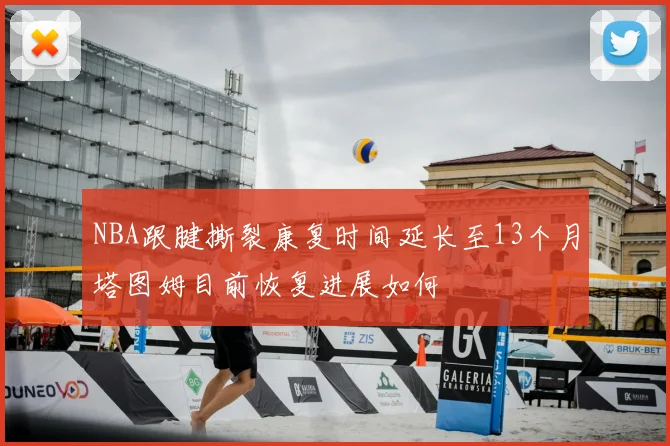 NBA跟腱撕裂康复时间延长至13个月塔图姆目前恢复进展如何