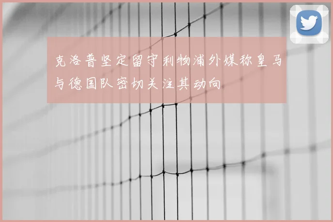 克洛普坚定留守利物浦外媒称皇马与德国队密切关注其动向