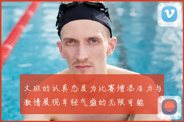 文班的认真态度为比赛增添活力与激情展现年轻气盛的无限可能