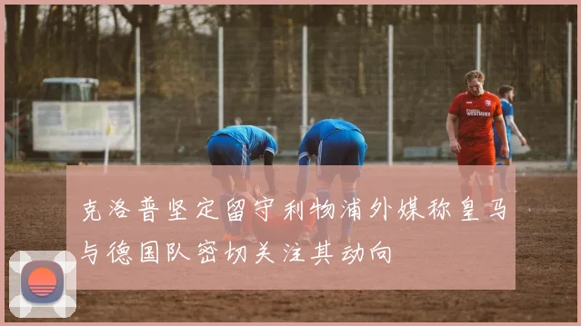 克洛普坚定留守利物浦外媒称皇马与德国队密切关注其动向