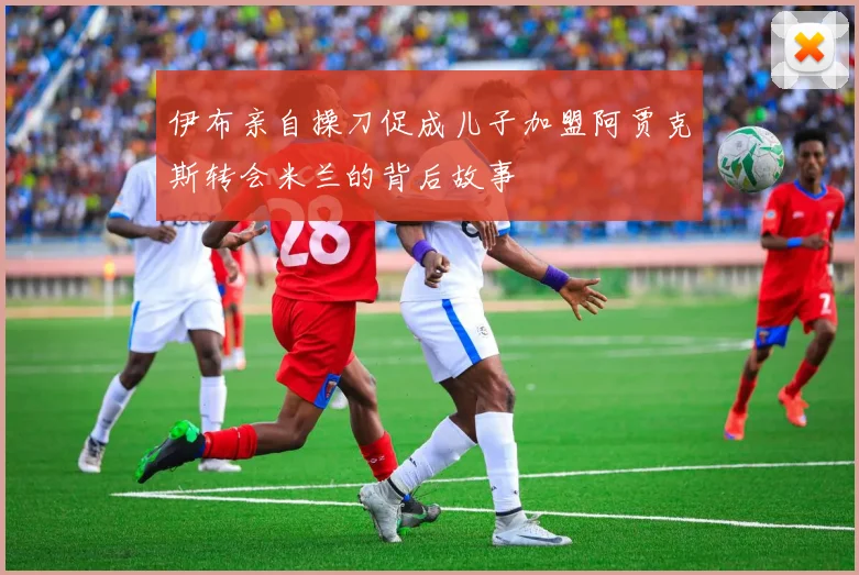 伊布亲自操刀促成儿子加盟阿贾克斯转会米兰的背后故事