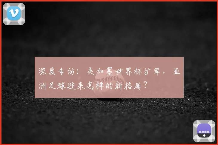 深度专访：美加墨世界杯扩军，亚洲足球迎来怎样的新格局？