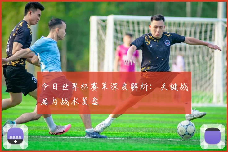 今日世界杯赛果深度解析：关键战局与战术复盘
