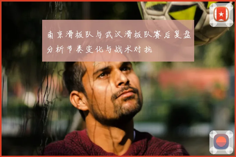 南京滑板队与武汉滑板队赛后复盘分析节奏变化与战术对抗