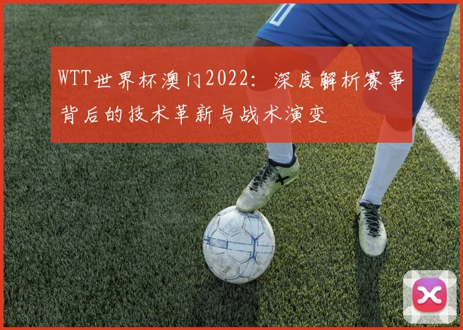 WTT世界杯澳门2022:深度解析赛事背后的技术革新与战术演变