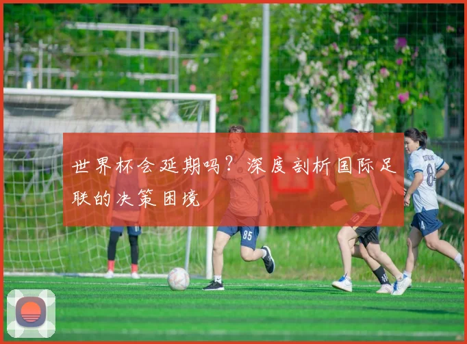 世界杯会延期吗？深度剖析国际足联的决策困境