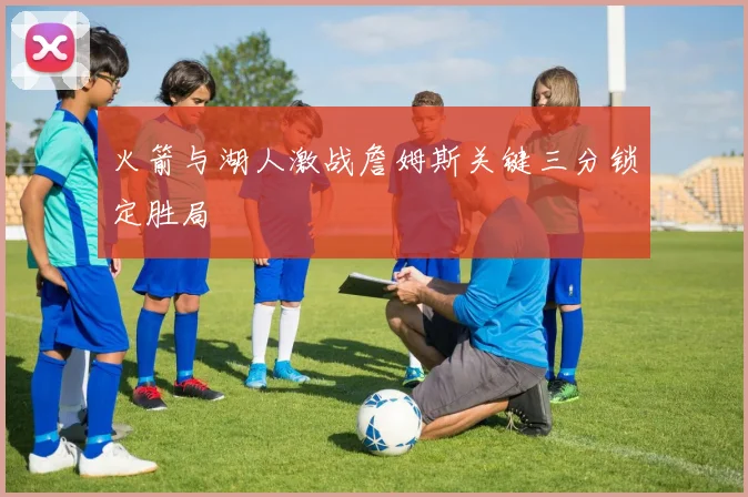 火箭与湖人激战詹姆斯关键三分锁定胜局
