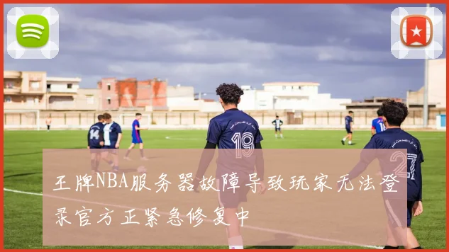 王牌NBA服务器故障导致玩家无法登录官方正紧急修复中
