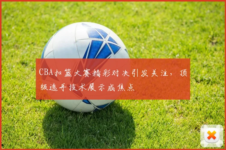 CBA扣篮大赛精彩对决引发关注，顶级选手技术展示成焦点