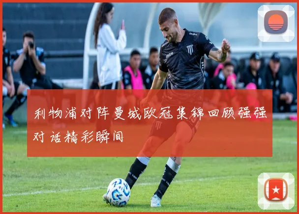 利物浦对阵曼城欧冠集锦回顾强强对话精彩瞬间