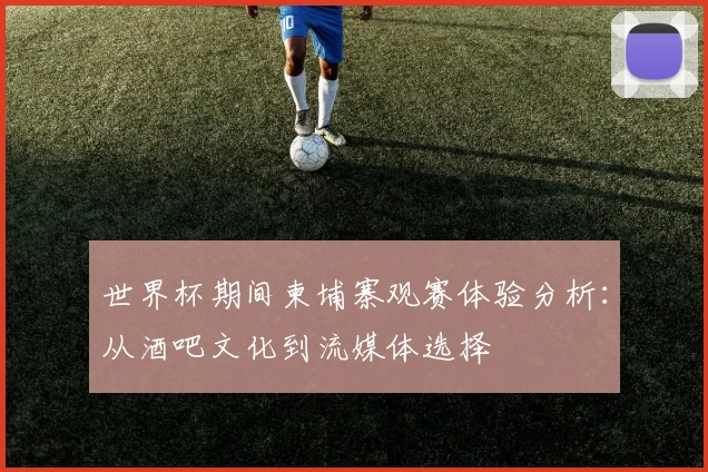 世界杯期间柬埔寨观赛体验分析：从酒吧文化到流媒体选择