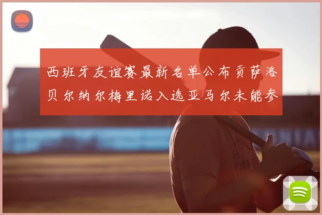 西班牙友谊赛最新名单公布贡萨洛贝尔纳尔梅里诺入选亚马尔未能参赛