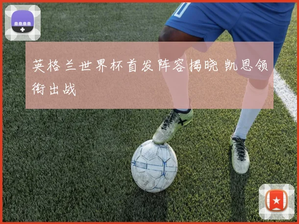 英格兰世界杯首发阵容揭晓 凯恩领衔出战