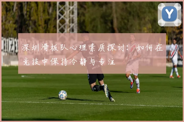 深圳滑板队心理素质探讨：如何在竞技中保持冷静与专注