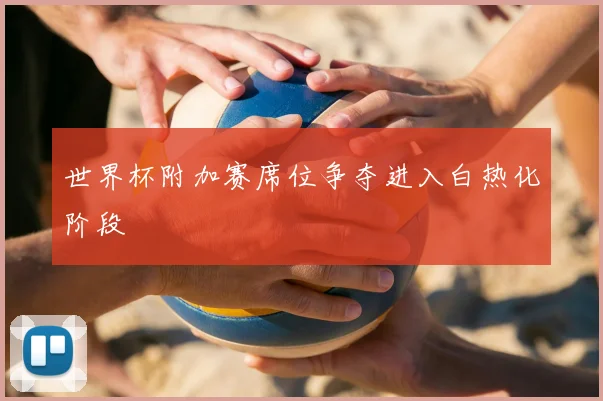 世界杯附加赛席位争夺进入白热化阶段