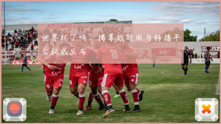 世界杯了吗？揭幕战时间与转播平台权威发布