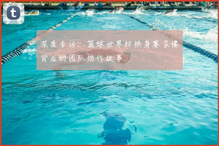 深度专访：篮球世界杯热身赛录像背后的团队协作故事