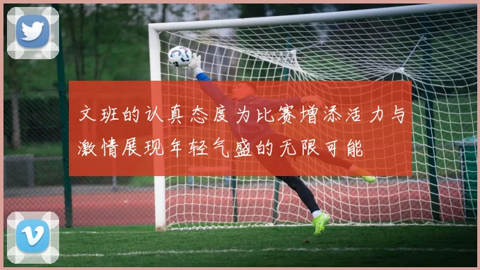 文班的认真态度为比赛增添活力与激情展现年轻气盛的无限可能