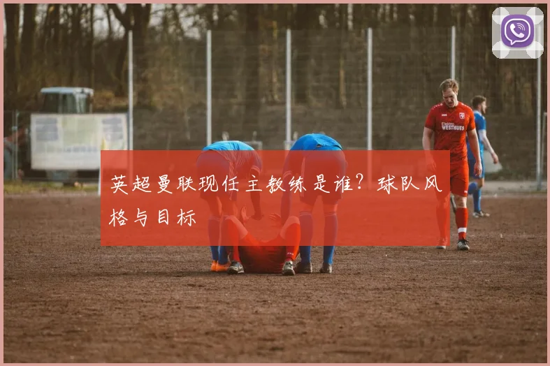 英超曼联现任主教练是谁？球队风格与目标
