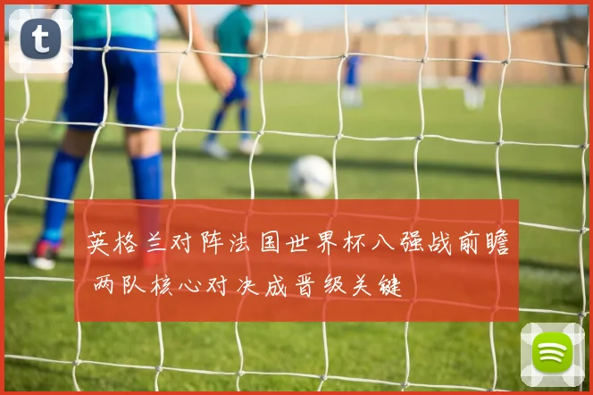 英格兰对阵法国世界杯八强战前瞻 两队核心对决成晋级关键