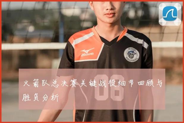 火箭队总决赛关键战役细节回顾与胜负分析