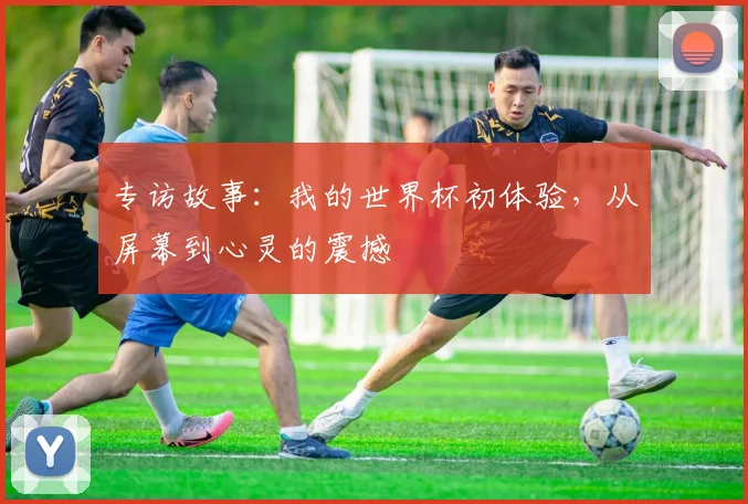 专访故事：我的世界杯初体验，从屏幕到心灵的震撼
