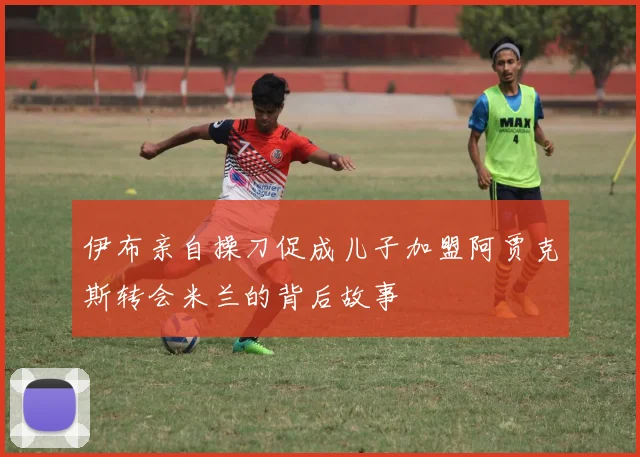 伊布亲自操刀促成儿子加盟阿贾克斯转会米兰的背后故事