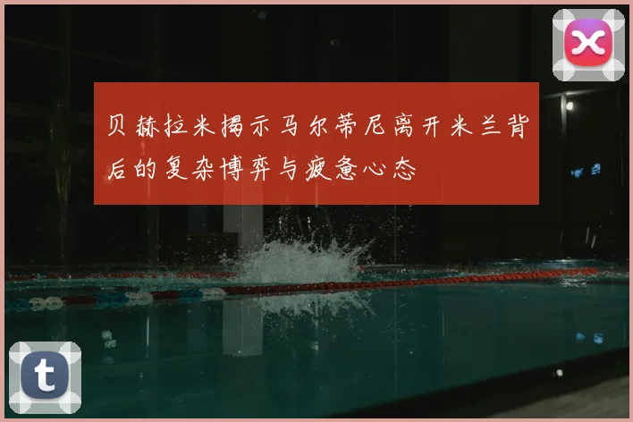 贝赫拉米揭示马尔蒂尼离开米兰背后的复杂博弈与疲惫心态