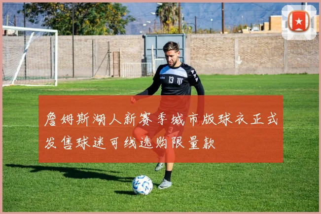 詹姆斯湖人新赛季城市版球衣正式发售球迷可线选购限量款