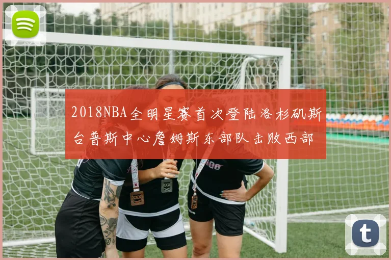 2018NBA全明星赛首次登陆洛杉矶斯台普斯中心詹姆斯东部队击败西部队